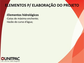 ELEMENTOS P/ ELABORAÇÃO DO PROJETO
-Elementos hidrológicos
-Cotas de máxima enchente;
-Vazão do curso d’água;
 