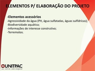 ELEMENTOS P/ ELABORAÇÃO DO PROJETO
-Elementos acessórios
-Agressividade da água (PH, água sulfatadas, águas sulfídricas);
-Biodiversidade aquática;
-Informações de interesse construtivo;
-Terremotos.
 