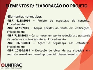 ELEMENTOS P/ ELABORAÇÃO DO PROJETO
-Elementos normativos
-NBR 6118:2014 – Projeto de estruturas de concreto.
Procedimento;
-NBR 6123:2013 – Forças devidas ao vento em edificações.
Procedimento.
-NBR 7188:2013 – Carga móvel em ponte rodoviária e passarela
de pedestre e outras estruturas. Procedimento.
-NBR 8681:2003 – Ações e segurança nas estruturas.
Procedimento.
-NBR 10830:1989 – Execução de obras de ate especiais em
concreto armado e concreto protendido. Procedimento.
 