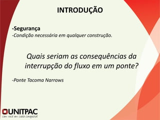 INTRODUÇÃO
-Segurança
-Condição necessária em qualquer construção.
Quais seriam as consequências da
interrupção do fluxo em um ponte?
-Ponte Tacoma Narrows
 