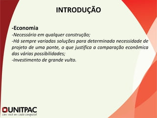 INTRODUÇÃO
-Economia
-Necessário em qualquer construção;
-Há sempre variadas soluções para determinada necessidade de
projeto de uma ponte, o que justifica a comparação econômica
das várias possibilidades;
-Investimento de grande vulto.
 