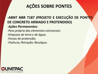 AÇÕES SOBRE PONTES
-ABNT NBR 7187 (PROJETO E EXECUÇÃO DE PONTES
DE CONCRETO ARMADO E PROTENDIDO)
-Ações Permanentes:
-Peso próprio dos elementos estruturais;
-Empuxos de terra e de água;
-Forças de protensão;
-Fluência; Retração; Recalque;
 