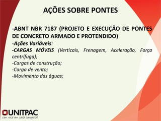 AÇÕES SOBRE PONTES
-ABNT NBR 7187 (PROJETO E EXECUÇÃO DE PONTES
DE CONCRETO ARMADO E PROTENDIDO)
-Ações Variáveis:
-CARGAS MÓVEIS (Verticais, Frenagem, Aceleração, Força
centrífuga);
-Cargas de construção;
-Carga de vento;
-Movimento das águas;
 