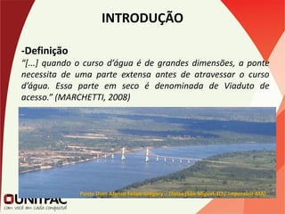 INTRODUÇÃO
-Definição
“[...] quando o curso d’água é de grandes dimensões, a ponte
necessita de uma parte extensa antes de atravessar o curso
d’água. Essa parte em seco é denominada de Viaduto de
acesso.” (MARCHETTI, 2008)
Ponte Dom Afonso Felipe Gregory – Divisa (São Miguel-TO / Imperatriz-MA)
 