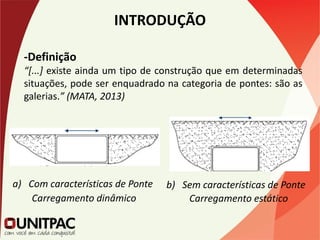 INTRODUÇÃO
-Definição
“[...] existe ainda um tipo de construção que em determinadas
situações, pode ser enquadrado na categoria de pontes: são as
galerias.” (MATA, 2013)
a) Com características de Ponte b) Sem características de Ponte
Carregamento dinâmico Carregamento estático
 