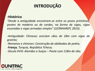 INTRODUÇÃO
-Histórico
“Desde a antiguidade encontram-se entre os povos primitivos,
pontes de madeira ou de cordas, na forma de vigas, vigas
escoradas e vigas armadas simples” (LEONHARDT, 2013).
-Antiguidade: Chineses venciam vãos de 18m com vigas de
granito;
-Romanos e chineses: Construção de abóbadas de pedra;
-França, Turquia, República Tcheca;
-Século XVIII: Alemães e Suíços – Ponte com 118m de vão;
 