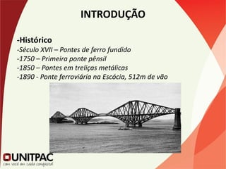 INTRODUÇÃO
-Histórico
-Século XVII – Pontes de ferro fundido
-1750 – Primeira ponte pênsil
-1850 – Pontes em treliças metálicas
-1890 - Ponte ferroviária na Escócia, 512m de vão
 