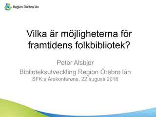 Vilka är möjligheterna för
framtidens folkbibliotek?
Peter Alsbjer
Biblioteksutveckling Region Örebro län
SFK:s Årskonferens, 22 augusti 2018
 