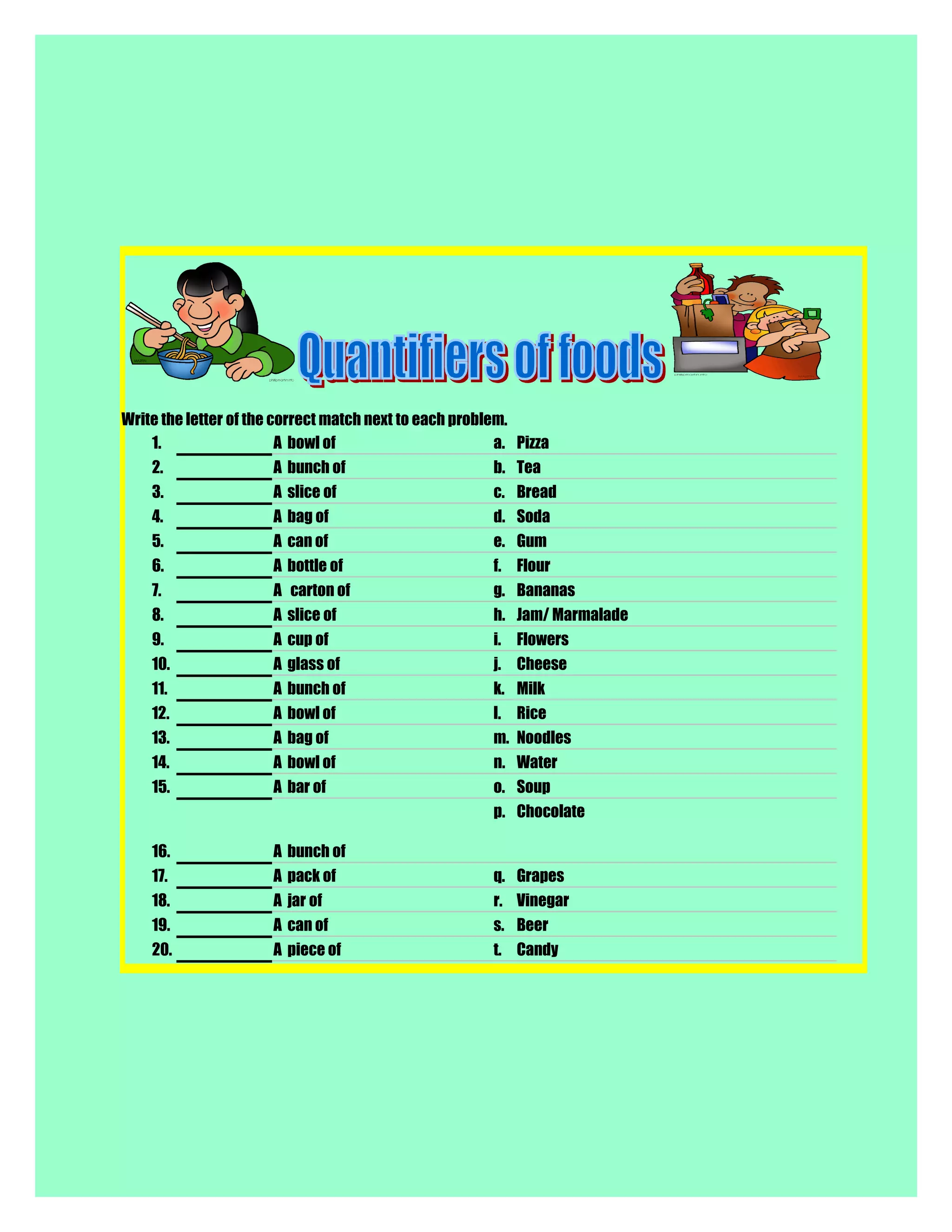 Write the letter of the correct match next to each problem.
1. A bowl of a. Pizza
2. A bunch of b. Tea
3. A slice of c. Bread
4. A bag of d. Soda
5. A can of e. Gum
6. A bottle of f. Flour
7. A carton of g. Bananas
8. A slice of h. Jam/ Marmalade
9. A cup of i. Flowers
10. A glass of j. Cheese
11. A bunch of k. Milk
12. A bowl of l. Rice
13. A bag of m. Noodles
14. A bowl of n. Water
15. A bar of o. Soup
16. A bunch of
p. Chocolate
17. A pack of q. Grapes
18. A jar of r. Vinegar
19. A can of s. Beer
20. A piece of t. Candy