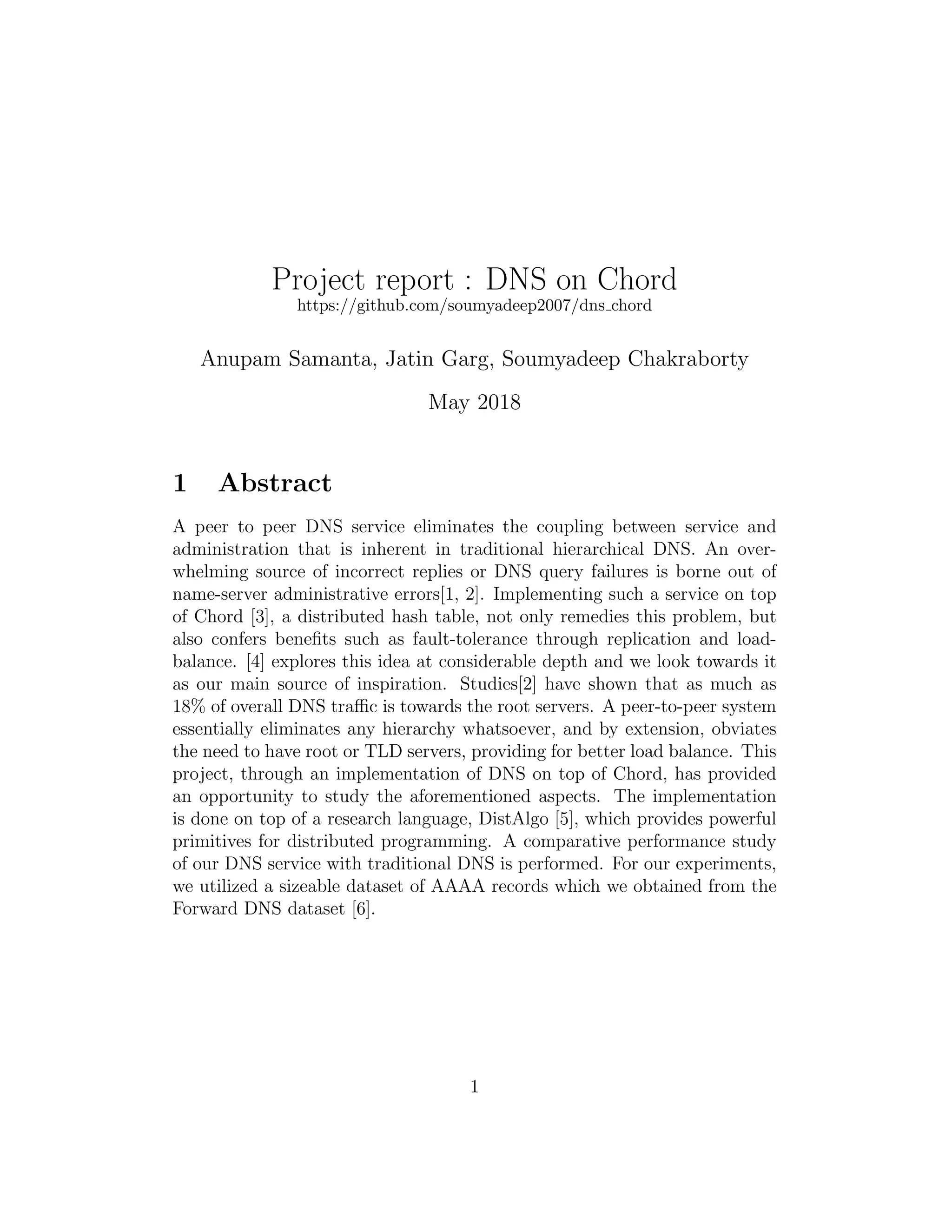 Project report : DNS on Chord
https://github.com/soumyadeep2007/dns chord
Anupam Samanta, Jatin Garg, Soumyadeep Chakraborty
May 2018
1 Abstract
A peer to peer DNS service eliminates the coupling between service and
administration that is inherent in traditional hierarchical DNS. An over-
whelming source of incorrect replies or DNS query failures is borne out of
name-server administrative errors[1, 2]. Implementing such a service on top
of Chord [3], a distributed hash table, not only remedies this problem, but
also confers benefits such as fault-tolerance through replication and load-
balance. [4] explores this idea at considerable depth and we look towards it
as our main source of inspiration. Studies[2] have shown that as much as
18% of overall DNS traffic is towards the root servers. A peer-to-peer system
essentially eliminates any hierarchy whatsoever, and by extension, obviates
the need to have root or TLD servers, providing for better load balance. This
project, through an implementation of DNS on top of Chord, has provided
an opportunity to study the aforementioned aspects. The implementation
is done on top of a research language, DistAlgo [5], which provides powerful
primitives for distributed programming. A comparative performance study
of our DNS service with traditional DNS is performed. For our experiments,
we utilized a sizeable dataset of AAAA records which we obtained from the
Forward DNS dataset [6].
1
 