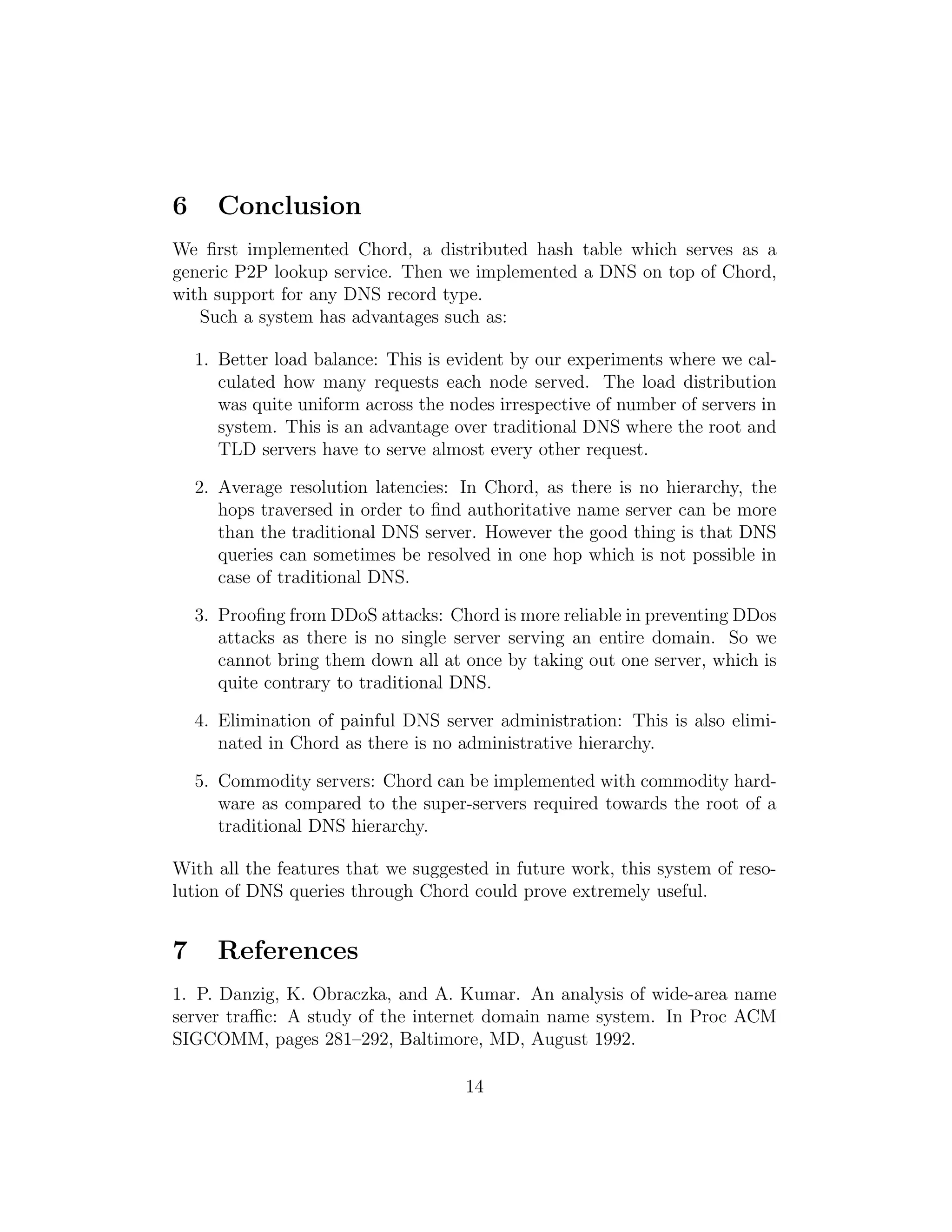 6 Conclusion
We first implemented Chord, a distributed hash table which serves as a
generic P2P lookup service. Then we implemented a DNS on top of Chord,
with support for any DNS record type.
Such a system has advantages such as:
1. Better load balance: This is evident by our experiments where we cal-
culated how many requests each node served. The load distribution
was quite uniform across the nodes irrespective of number of servers in
system. This is an advantage over traditional DNS where the root and
TLD servers have to serve almost every other request.
2. Average resolution latencies: In Chord, as there is no hierarchy, the
hops traversed in order to find authoritative name server can be more
than the traditional DNS server. However the good thing is that DNS
queries can sometimes be resolved in one hop which is not possible in
case of traditional DNS.
3. Proofing from DDoS attacks: Chord is more reliable in preventing DDos
attacks as there is no single server serving an entire domain. So we
cannot bring them down all at once by taking out one server, which is
quite contrary to traditional DNS.
4. Elimination of painful DNS server administration: This is also elimi-
nated in Chord as there is no administrative hierarchy.
5. Commodity servers: Chord can be implemented with commodity hard-
ware as compared to the super-servers required towards the root of a
traditional DNS hierarchy.
With all the features that we suggested in future work, this system of reso-
lution of DNS queries through Chord could prove extremely useful.
7 References
1. P. Danzig, K. Obraczka, and A. Kumar. An analysis of wide-area name
server traffic: A study of the internet domain name system. In Proc ACM
SIGCOMM, pages 281–292, Baltimore, MD, August 1992.
14
 
