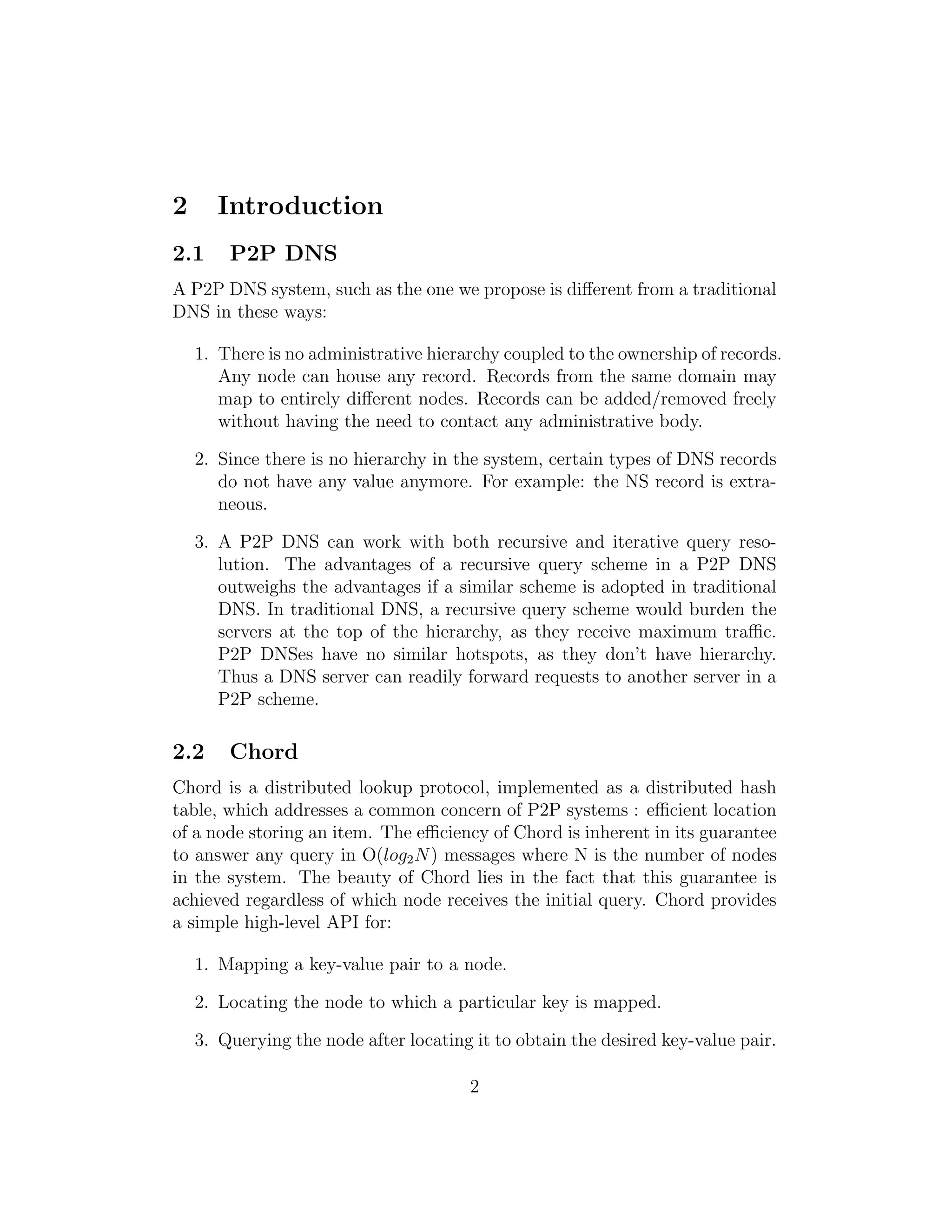 2 Introduction
2.1 P2P DNS
A P2P DNS system, such as the one we propose is different from a traditional
DNS in these ways:
1. There is no administrative hierarchy coupled to the ownership of records.
Any node can house any record. Records from the same domain may
map to entirely different nodes. Records can be added/removed freely
without having the need to contact any administrative body.
2. Since there is no hierarchy in the system, certain types of DNS records
do not have any value anymore. For example: the NS record is extra-
neous.
3. A P2P DNS can work with both recursive and iterative query reso-
lution. The advantages of a recursive query scheme in a P2P DNS
outweighs the advantages if a similar scheme is adopted in traditional
DNS. In traditional DNS, a recursive query scheme would burden the
servers at the top of the hierarchy, as they receive maximum traffic.
P2P DNSes have no similar hotspots, as they don’t have hierarchy.
Thus a DNS server can readily forward requests to another server in a
P2P scheme.
2.2 Chord
Chord is a distributed lookup protocol, implemented as a distributed hash
table, which addresses a common concern of P2P systems : efficient location
of a node storing an item. The efficiency of Chord is inherent in its guarantee
to answer any query in O(log2N) messages where N is the number of nodes
in the system. The beauty of Chord lies in the fact that this guarantee is
achieved regardless of which node receives the initial query. Chord provides
a simple high-level API for:
1. Mapping a key-value pair to a node.
2. Locating the node to which a particular key is mapped.
3. Querying the node after locating it to obtain the desired key-value pair.
2
 