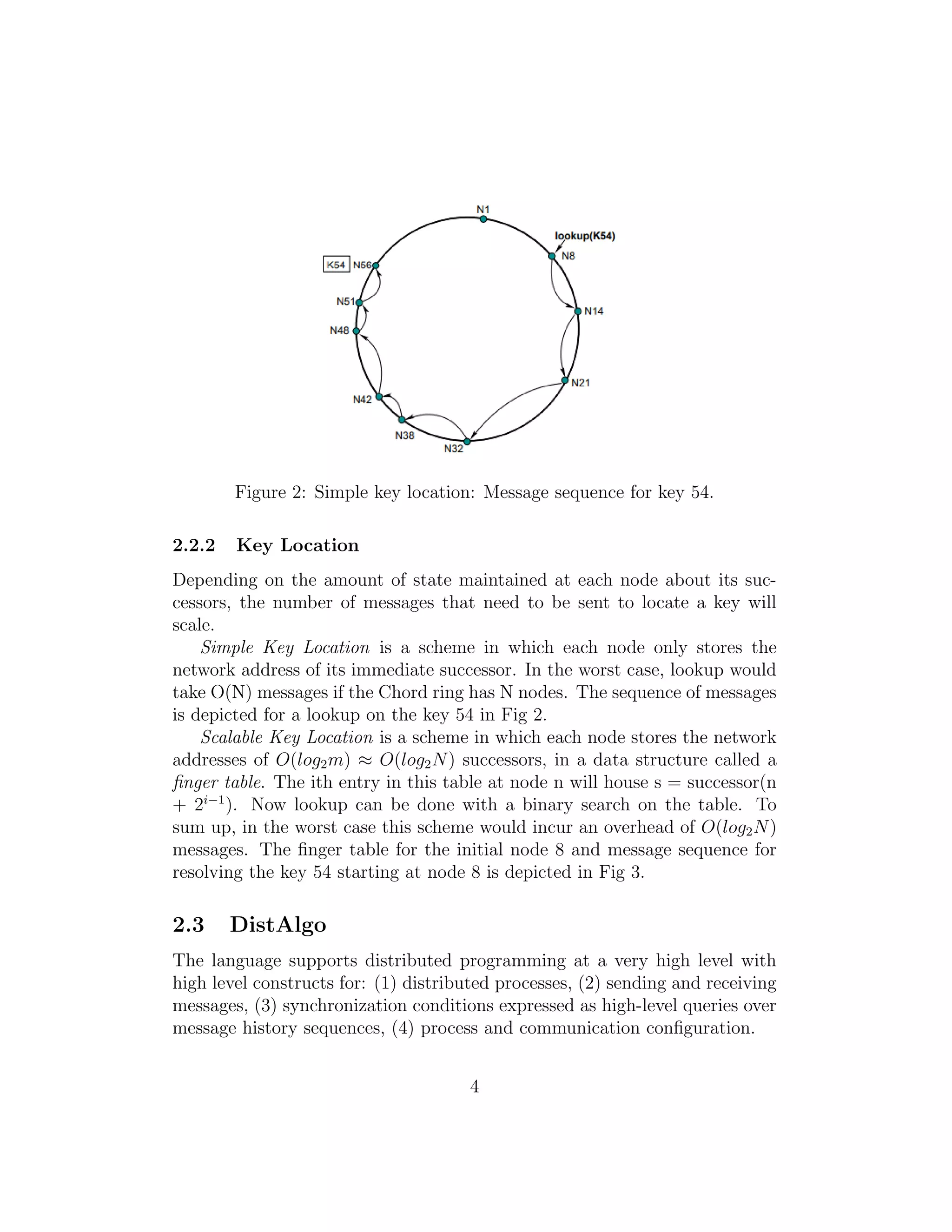 Figure 2: Simple key location: Message sequence for key 54.
2.2.2 Key Location
Depending on the amount of state maintained at each node about its suc-
cessors, the number of messages that need to be sent to locate a key will
scale.
Simple Key Location is a scheme in which each node only stores the
network address of its immediate successor. In the worst case, lookup would
take O(N) messages if the Chord ring has N nodes. The sequence of messages
is depicted for a lookup on the key 54 in Fig 2.
Scalable Key Location is a scheme in which each node stores the network
addresses of O(log2m) ≈ O(log2N) successors, in a data structure called a
finger table. The ith entry in this table at node n will house s = successor(n
+ 2i−1
). Now lookup can be done with a binary search on the table. To
sum up, in the worst case this scheme would incur an overhead of O(log2N)
messages. The finger table for the initial node 8 and message sequence for
resolving the key 54 starting at node 8 is depicted in Fig 3.
2.3 DistAlgo
The language supports distributed programming at a very high level with
high level constructs for: (1) distributed processes, (2) sending and receiving
messages, (3) synchronization conditions expressed as high-level queries over
message history sequences, (4) process and communication configuration.
4
 