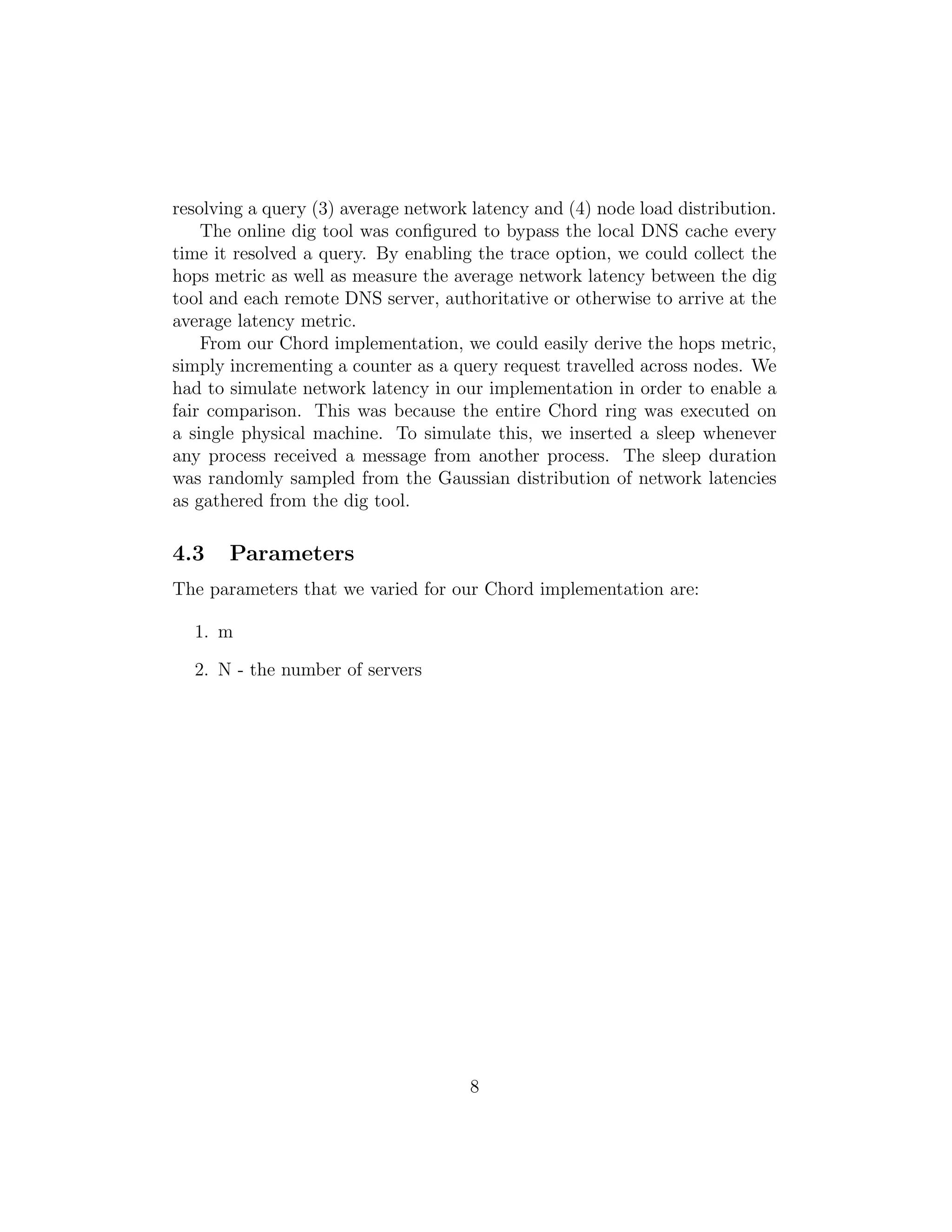 resolving a query (3) average network latency and (4) node load distribution.
The online dig tool was configured to bypass the local DNS cache every
time it resolved a query. By enabling the trace option, we could collect the
hops metric as well as measure the average network latency between the dig
tool and each remote DNS server, authoritative or otherwise to arrive at the
average latency metric.
From our Chord implementation, we could easily derive the hops metric,
simply incrementing a counter as a query request travelled across nodes. We
had to simulate network latency in our implementation in order to enable a
fair comparison. This was because the entire Chord ring was executed on
a single physical machine. To simulate this, we inserted a sleep whenever
any process received a message from another process. The sleep duration
was randomly sampled from the Gaussian distribution of network latencies
as gathered from the dig tool.
4.3 Parameters
The parameters that we varied for our Chord implementation are:
1. m
2. N - the number of servers
8
 