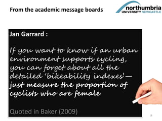 From the academic message boards
Jan Garrard :
If you want to know if an urban
environment supports cycling,
you can forget about all the
detailed ‘bikeability indexes’—
just measure the proportion of
cyclists who are female
Quoted in Baker (2009) 18
 