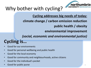 Why bother with cycling?
Cycling is…
• Good for our environments
• Good for personal wellbeing and public health
• Good for the local economy
• Good for community and neighbourhoods, active citizens
• Good for the individual’s pocket
• Good for public purse
Cycling addresses big needs of today:
climate change / carbon emission reduction
public health / obesity
environmental improvement
(social, economic and environmental justice)
2
 