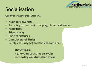 Socialisation
Out lives are gendered. Women…
• Main care-giver (still)
• Escorting (school run), shopping, chores and errands
• More trips
• Trip-chaining
• Shorter distances
• Complex travel diaries
• Safety / security (vs) comfort / convenience
These trips in
High-cycling countries are cycled
Low-cycling countries done by car
25 / 18
 