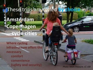 These trips are cycled by choice in
Amsterdam
Copenhagen
… cycle cities
Where cycling
infrastructure offers the
necessary
comfort
convenience
(safety and security) Photo: Mark Treasure, CEoGB28
 