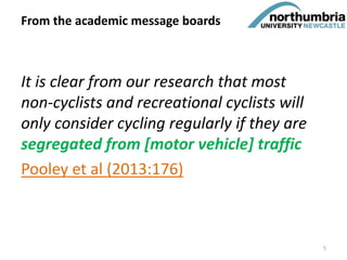It is clear from our research that most
non-cyclists and recreational cyclists will
only consider cycling regularly if they are
segregated from [motor vehicle] traffic
Pooley et al (2013:176)
From the academic message boards
5
 