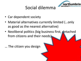 Social dilemma
• Car dependent society
• Material alternatives currently limited (…only
as good as the nearest alternative)
• Neoliberal politics (big business first, detached
from citizens and their needs)
… The citizen you design
54
 