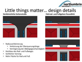 Herkömmliche Seitenstraße Fahrrad- und Fußgehen freundlich
• Radiusverkleinerung
• Verkürzung der Überquerungslänge
• Verringerung der Abbiegegeschwindigkeit
• Hochbau des Rad- und Fußweges
• Sichtlicher Vorrang
• Mehr Fläche für Rad und Fuß
Little things matter… design details
56
 