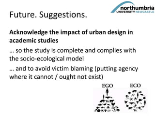 Future. Suggestions.
Acknowledge the impact of urban design in
academic studies
… so the study is complete and complies with
the socio-ecological model
… and to avoid victim blaming (putting agency
where it cannot / ought not exist)
59
 