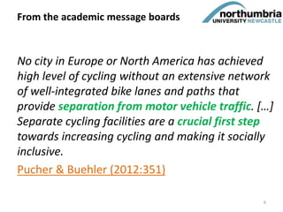 No city in Europe or North America has achieved
high level of cycling without an extensive network
of well-integrated bike lanes and paths that
provide separation from motor vehicle traffic. […]
Separate cycling facilities are a crucial first step
towards increasing cycling and making it socially
inclusive.
Pucher & Buehler (2012:351)
From the academic message boards
6
 