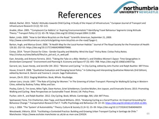 References
Aldred, Rachel. 2015. “Adults’ Attitudes towards Child Cycling: A Study of the Impact of Infrastructure.” European Journal of Transport and
Infrastructure Research 15 (2): 92–115.
Anable, Jillian. 2005. “‘Complacent Car Addicts’ or ‘Aspiring Environmentalists’? Identifying Travel Behaviour Segments Using Attitude
Theory.” Transport Policy 12 (1): 65–78. https://doi.org/10.1016/j.tranpol.2004.11.004.
Baker, Linda. 2009. “How to Get More Bicyclists on the Road.” Scientific American, September 21, 2009.
http://www.scientificamerican.com/article/getting-more-bicyclists-on-the-road/?page=1.
Barton, Hugh, and Marcus Grant. 2006. “A Health Map for the Local Human Habitat.” Journal of The Royal Society for the Promotion of Health
126 (6): 252–53. https://doi.org/10.1177/1466424006070466.
Civitas. 2014. “Smart Choices for Cities - Gender Equality and Mobility: Mind the Gap!” Policy Note. Civitas Policy Notes.
http://civitas.eu/sites/default/files/civ_pol-an2_m_web.pdf.
Eyer, Amanda, and Antonio Ferreira. 2015. “Taking the Tyke on a Bike: Mother’s; and Childless Women’s Space- Time Geographies in
Amsterdam Compared.” Environment and Planning A: Economy and Space 47 (3): 691–708. https://doi.org/10.1068/a140373p.
Garrard, Jan, Susan Handy, and Jennifer Dill. 2012. “Women and Cycling.” In City Cycling, edited by John Pucher and Ralph Buehler. MIT Press.
House, Ernest R. 2008. “Qualitative Evaluation and Changing Social Policy.” In Collecting and Interpreting Qualitative Materials (3rd Edition),
edited by Norman K. Denzin and Yvonna S. Lincoln. Sage Publications.
Jensen, Ole B. 2013. Staging Mobilities. Book, Whole. Routledge.
Lehner-Lierz, Ursula. 1997. “The Role of Cycling for Women.” In The Greening of Urban Transport: Planning for Walking & Cycling in Western
Cities, edited by Rodney Tolley. Wiley and Son.
Pooley, Colin G, Tim Jones, Miles Tight, Dave Horton, Griet Scheldeman, Caroline Mullen, Ann Jopson, and Emanuele Strano. 2013. Promoting
Walking and Cycling : New Perspectives on Sustainable Travel. Bristol, UK: Policy Press.
Pucher, John R., and Ralph Buehler. 2012. City Cycling. Book, Whole. Cambridge, MA, USA: MIT Press.
Spotswood, Fiona, Tim Chatterton, Alan Tapp, and David Williams. 2015. “Analysing Cycling as a Social Practice: An Empirical Grounding for
Behaviour Change.” Transportation Research Part F: Traffic Psychology and Behaviour 29: 22–33. https://doi.org/10.1016/j.trf.2014.12.001.
Urry, J. 2004. “The ‘System’ of Automobility.” Theory, Culture & Society 21 (4–5): 25–39. https://doi.org/10.1177/0263276404046059.
Wesslowski, Viktoria. 2014. “Facilitating a Contested Practice: Building and Growing Urban Transport Cycling in Santiago de Chile.”
Manchester. https://www.escholar.manchester.ac.uk/uk-ac-man-scw:224324. 60
 