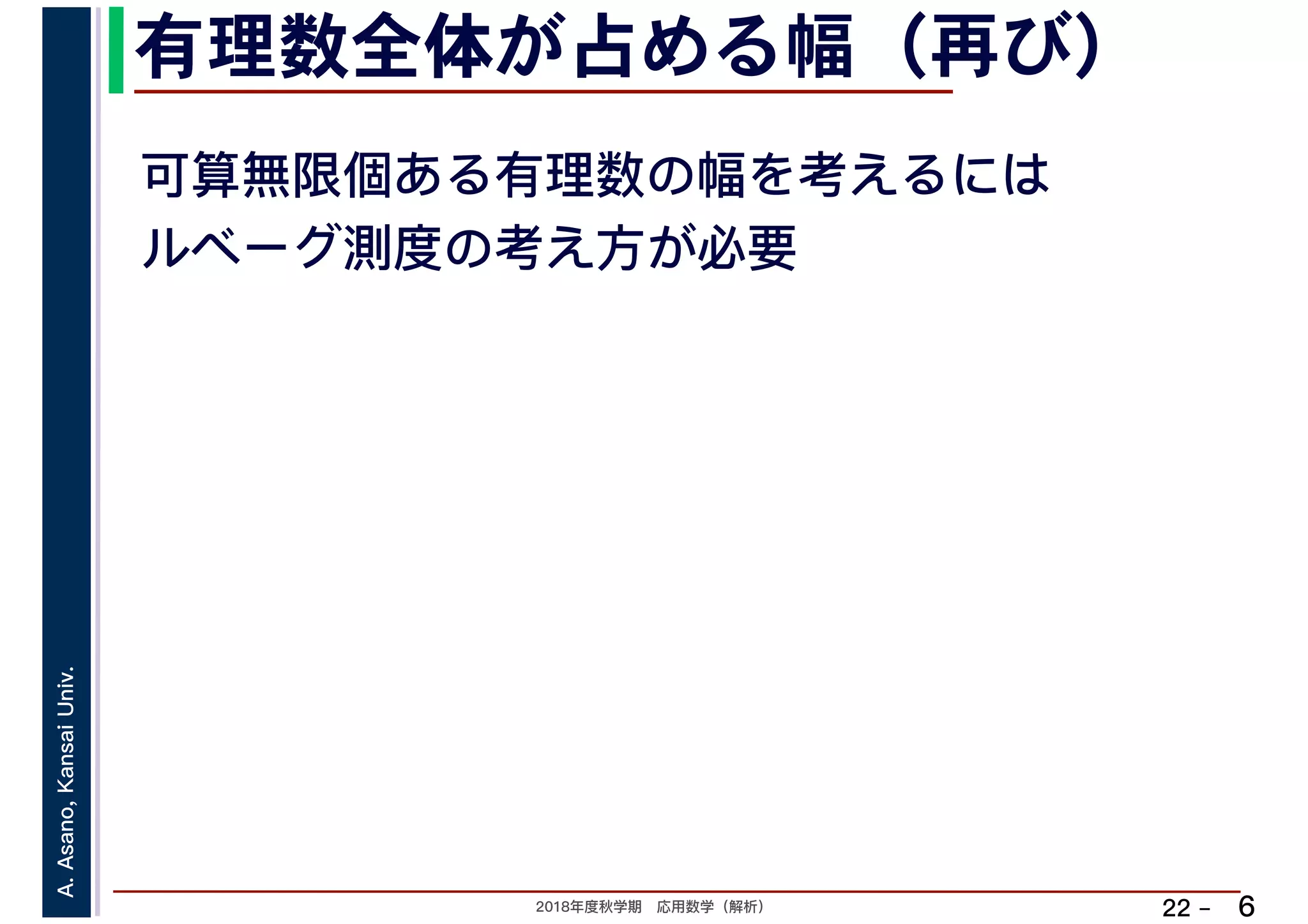 2018年度秋学期　応用数学（解析）
A.Asano,KansaiUniv.
22 –
有理数全体が占める幅（再び）
6
可算無限個ある有理数の幅を考えるには
ルベーグ測度の考え方が必要
 