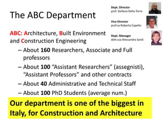The ABC Department
ABC: Architecture, Built Environment
and Construction Engineering
– About 160 Researchers, Associate and Full
professors
– About 100 “Assistant Researchers” (assegnisti),
“Assistant Professors” and other contracts
– About 40 Administrative and Technical Staff
– About 100 PhD Students (average num.)
Our department is one of the biggest in
Italy, for Construction and Architecture
Dept. Director
prof. Stefano Della Torre
Vice Director
prof.sa Roberta Capello
Dept. Manager
dott.ssa Alessandra Sardi
 