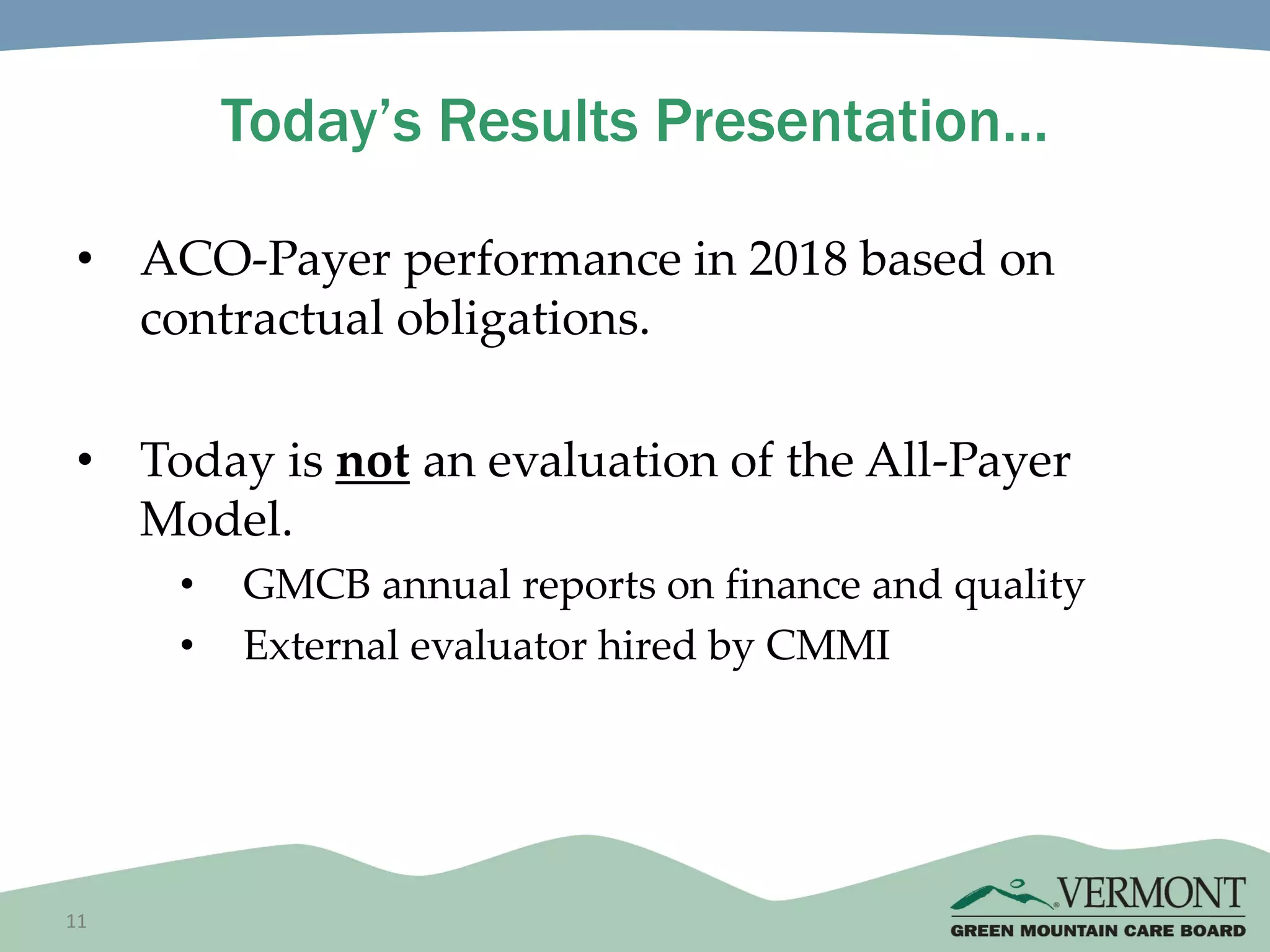 11
Today’s Results Presentation…
• ACO-Payer performance in 2018 based on
contractual obligations.
• Today is not an evaluation of the All-Payer
Model.
• GMCB annual reports on finance and quality
• External evaluator hired by CMMI
 