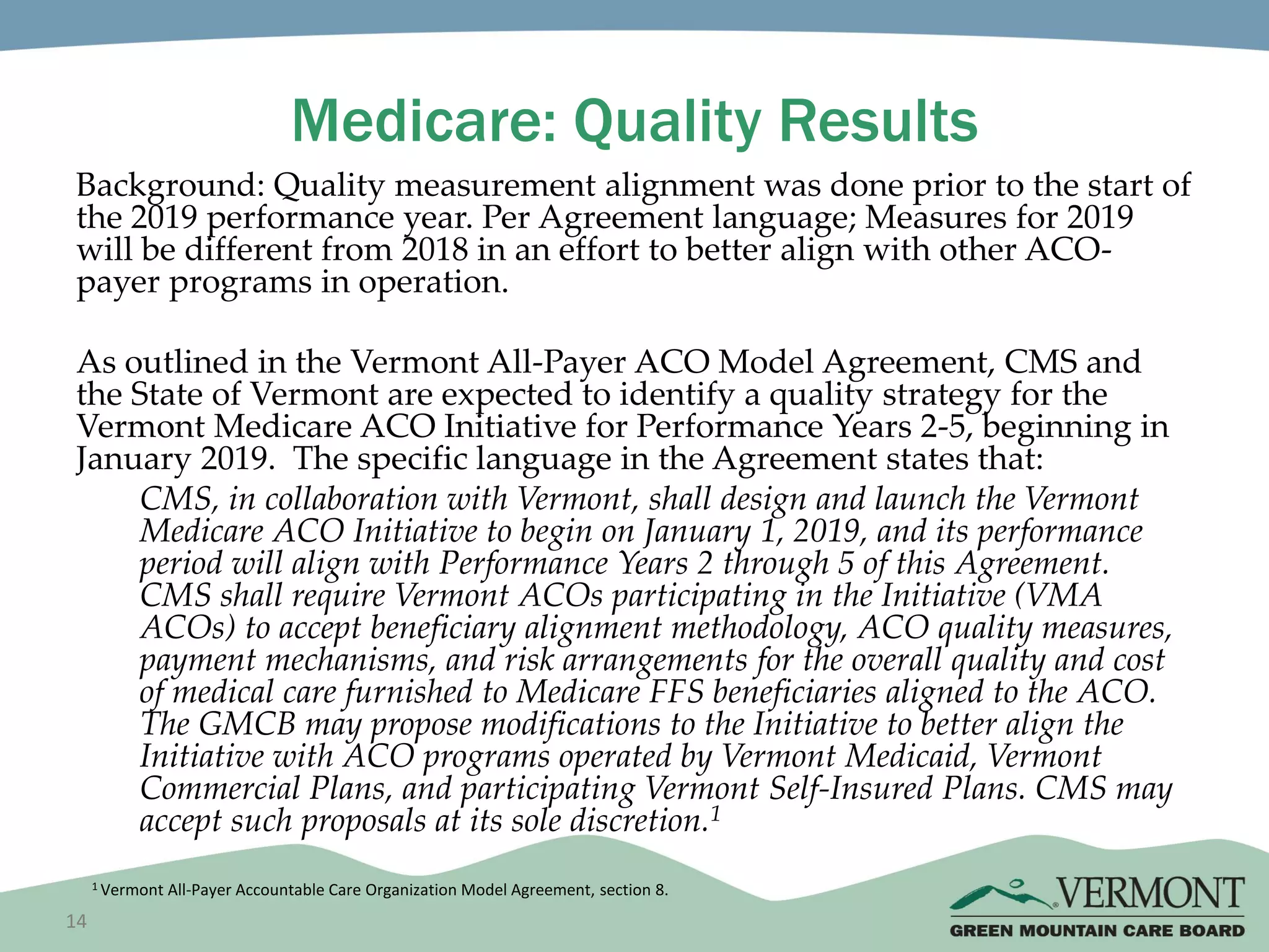14
Medicare: Quality Results
Background: Quality measurement alignment was done prior to the start of
the 2019 performance year. Per Agreement language; Measures for 2019
will be different from 2018 in an effort to better align with other ACO-
payer programs in operation.
As outlined in the Vermont All-Payer ACO Model Agreement, CMS and
the State of Vermont are expected to identify a quality strategy for the
Vermont Medicare ACO Initiative for Performance Years 2-5, beginning in
January 2019. The specific language in the Agreement states that:
CMS, in collaboration with Vermont, shall design and launch the Vermont
Medicare ACO Initiative to begin on January 1, 2019, and its performance
period will align with Performance Years 2 through 5 of this Agreement.
CMS shall require Vermont ACOs participating in the Initiative (VMA
ACOs) to accept beneficiary alignment methodology, ACO quality measures,
payment mechanisms, and risk arrangements for the overall quality and cost
of medical care furnished to Medicare FFS beneficiaries aligned to the ACO.
The GMCB may propose modifications to the Initiative to better align the
Initiative with ACO programs operated by Vermont Medicaid, Vermont
Commercial Plans, and participating Vermont Self-Insured Plans. CMS may
accept such proposals at its sole discretion.1
1 Vermont All-Payer Accountable Care Organization Model Agreement, section 8.
 