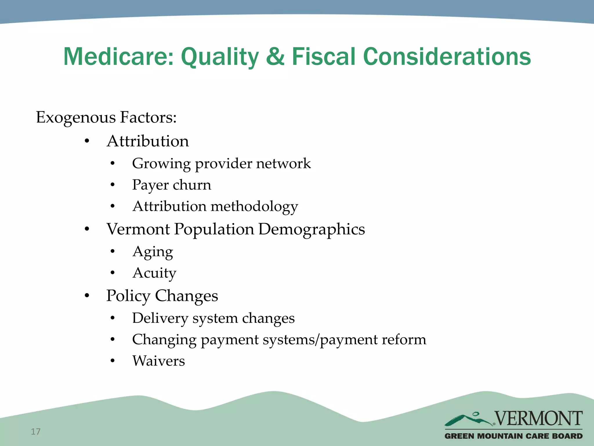 17
Medicare: Quality & Fiscal Considerations
Exogenous Factors:
• Attribution
• Growing provider network
• Payer churn
• Attribution methodology
• Vermont Population Demographics
• Aging
• Acuity
• Policy Changes
• Delivery system changes
• Changing payment systems/payment reform
• Waivers
 