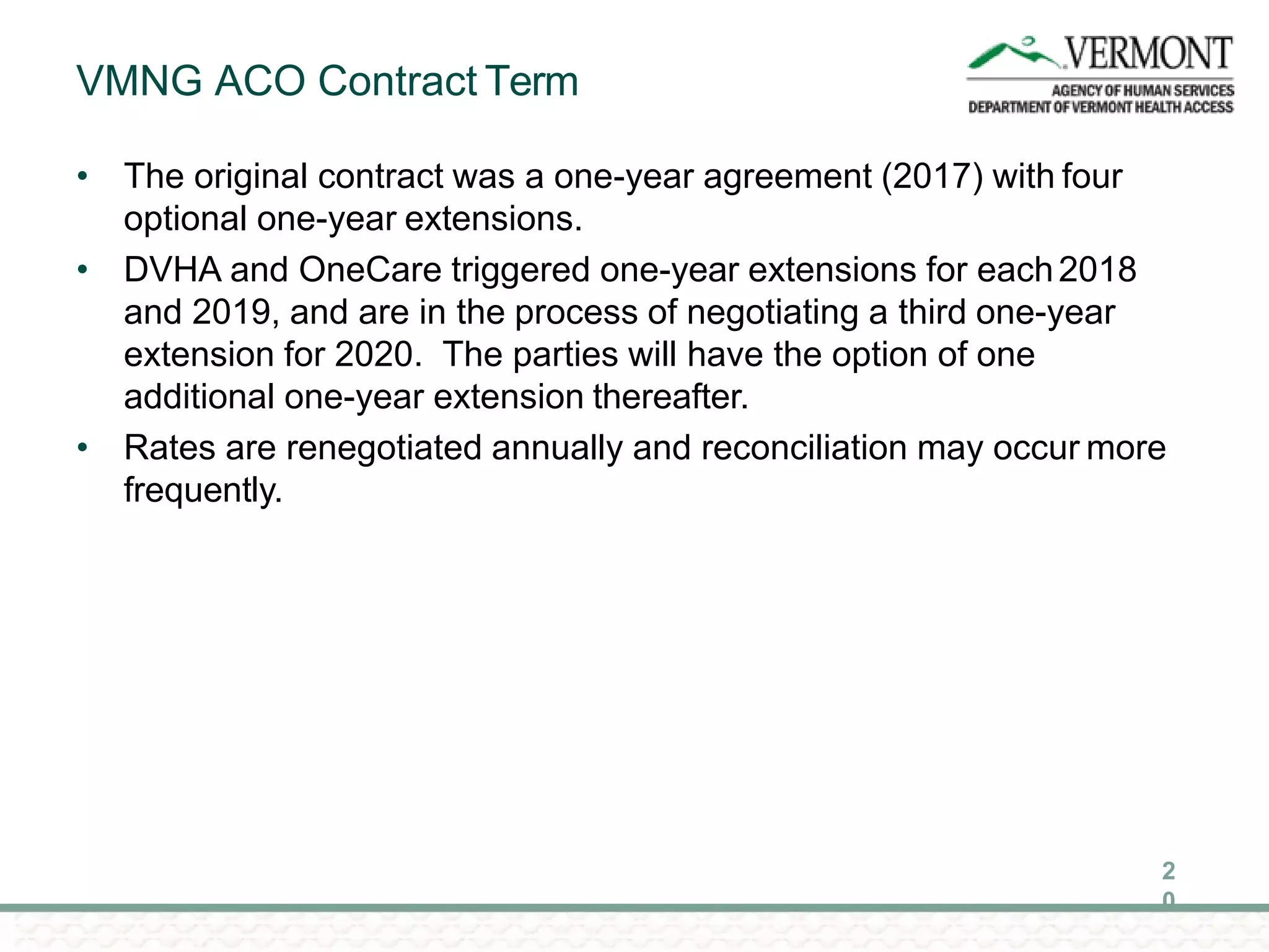 VMNG ACO Contract Term
2
0
• The original contract was a one-year agreement (2017) with four
optional one-year extensions.
• DVHA and OneCare triggered one-year extensions for each2018
and 2019, and are in the process of negotiating a third one-year
extension for 2020. The parties will have the option of one
additional one-year extension thereafter.
• Rates are renegotiated annually and reconciliation may occur more
frequently.
 