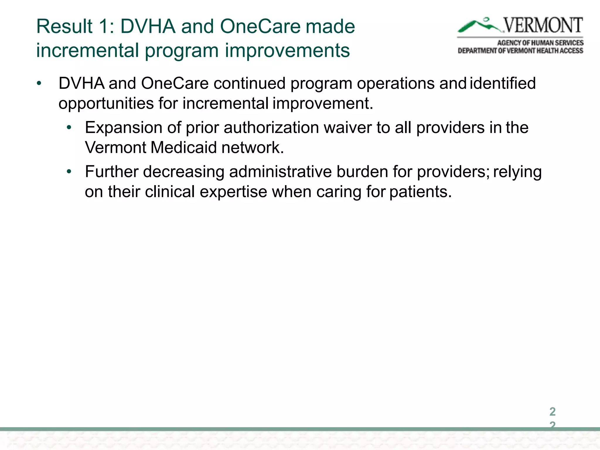 Result 1: DVHA and OneCare made
incremental program improvements
2
2
• DVHA and OneCare continued program operations andidentified
opportunities for incremental improvement.
• Expansion of prior authorization waiver to all providers in the
Vermont Medicaid network.
• Further decreasing administrative burden for providers; relying
on their clinical expertise when caring for patients.
 