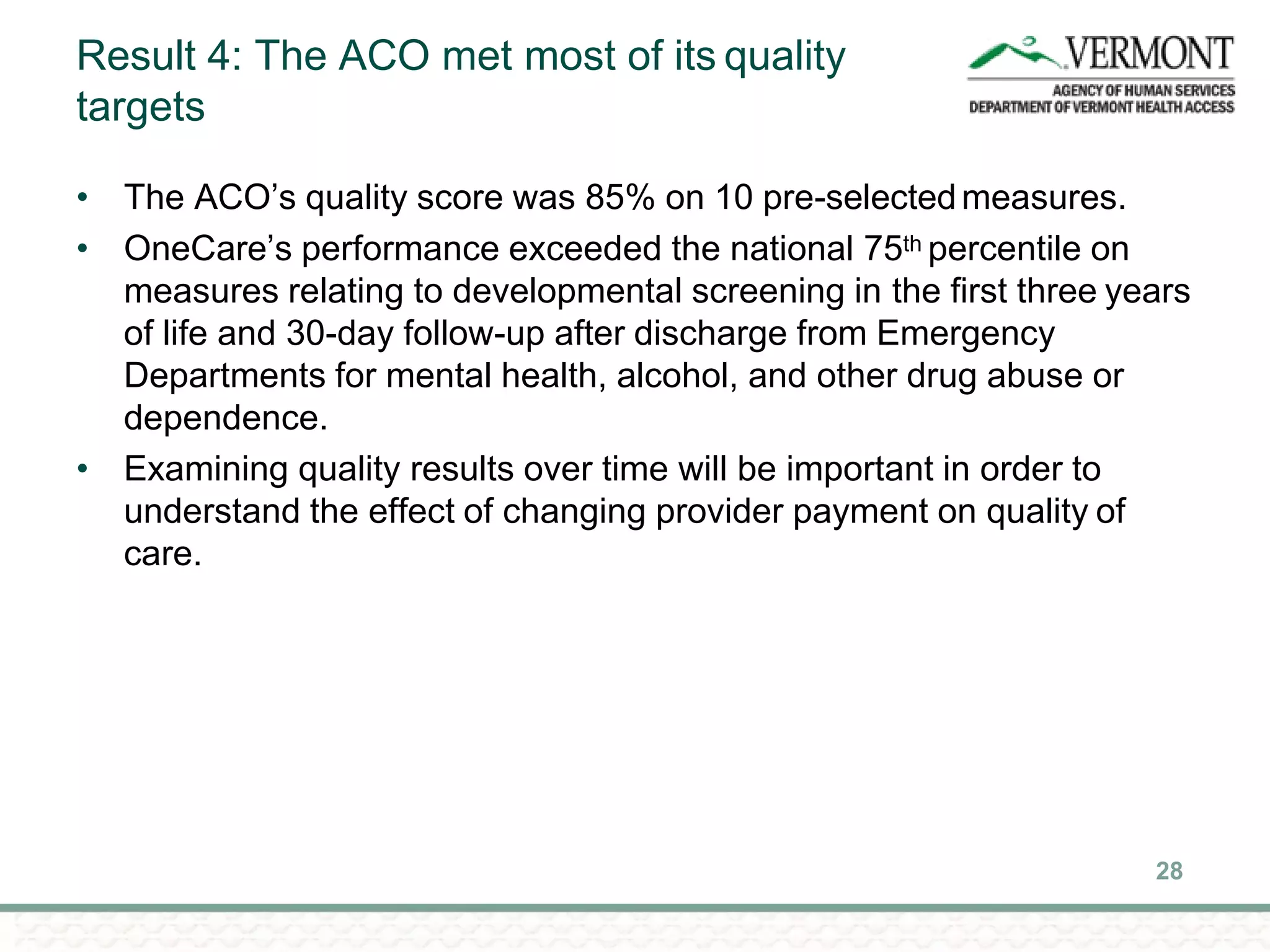 Result 4: The ACO met most of its quality
targets
28
• The ACO’s quality score was 85% on 10 pre-selectedmeasures.
• OneCare’s performance exceeded the national 75th percentile on
measures relating to developmental screening in the first three years
of life and 30-day follow-up after discharge from Emergency
Departments for mental health, alcohol, and other drug abuse or
dependence.
• Examining quality results over time will be important in order to
understand the effect of changing provider payment on quality of
care.
 