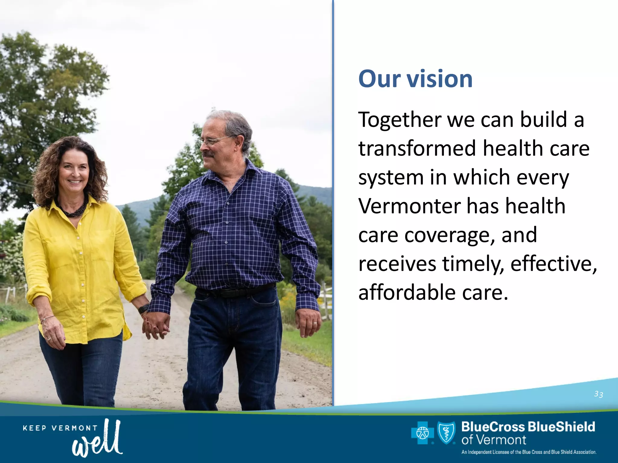 Our vision
33
Together we can build a
transformed health care
system in which every
Vermonter has health
care coverage, and
receives timely, effective,
affordable care.
 