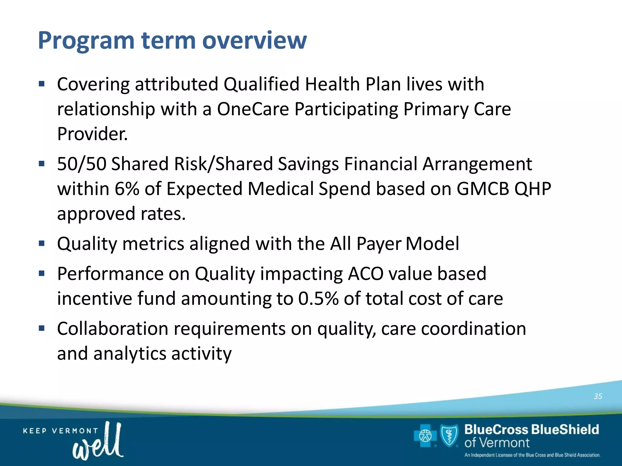 Program term overview
35
▪ Covering attributed Qualified Health Plan lives with
relationship with a OneCare Participating Primary Care
Provider.
▪ 50/50 Shared Risk/Shared Savings Financial Arrangement
within 6% of Expected Medical Spend based on GMCB QHP
approved rates.
▪ Quality metrics aligned with the All Payer Model
▪ Performance on Quality impacting ACO value based
incentive fund amounting to 0.5% of total cost of care
▪ Collaboration requirements on quality, care coordination
and analytics activity
 