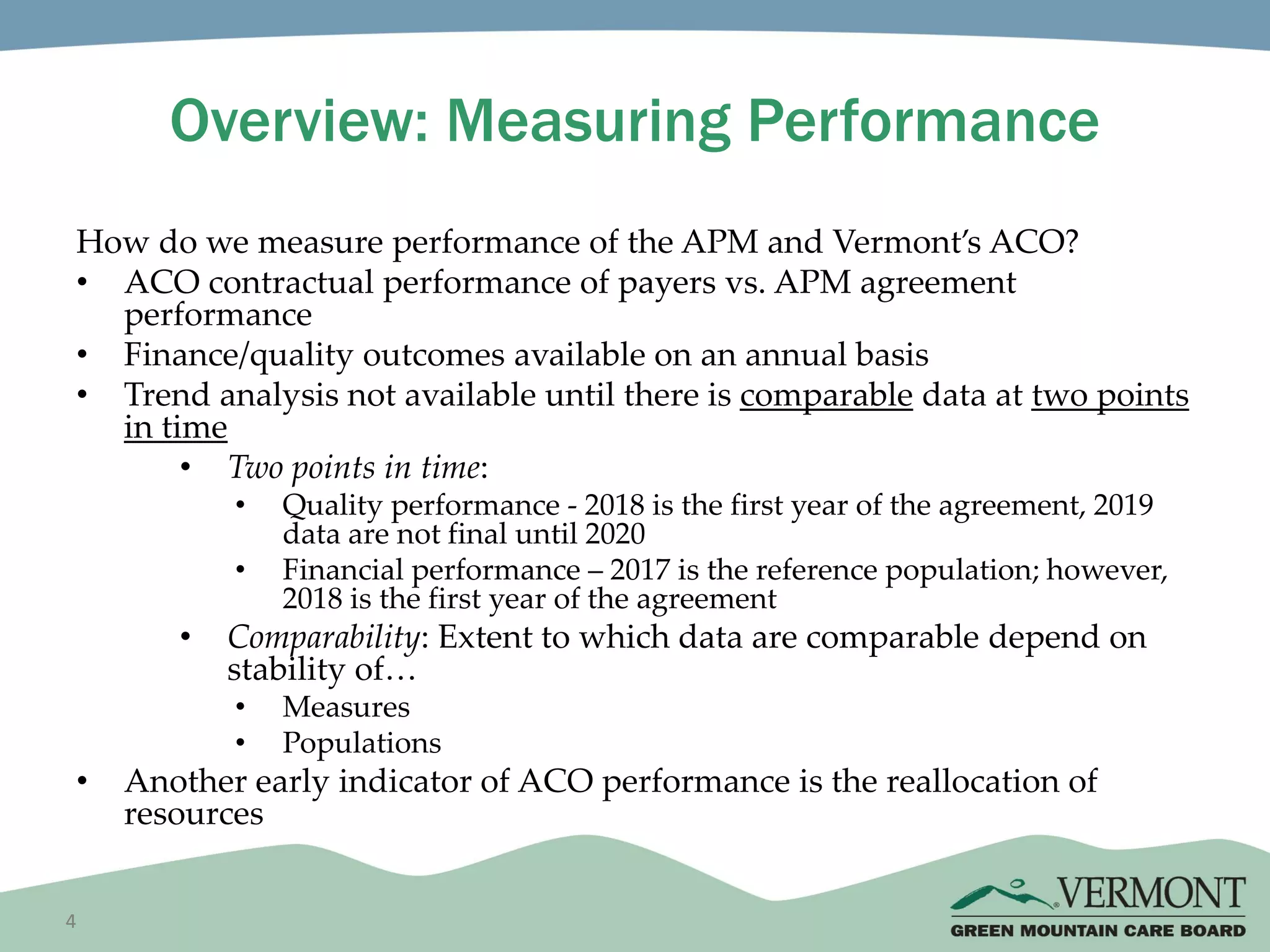 4
Overview: Measuring Performance
How do we measure performance of the APM and Vermont’s ACO?
• ACO contractual performance of payers vs. APM agreement
performance
• Finance/quality outcomes available on an annual basis
• Trend analysis not available until there is comparable data at two points
in time
• Two points in time:
• Quality performance - 2018 is the first year of the agreement, 2019
data are not final until 2020
• Financial performance – 2017 is the reference population; however,
2018 is the first year of the agreement
• Comparability: Extent to which data are comparable depend on
stability of…
• Measures
• Populations
• Another early indicator of ACO performance is the reallocation of
resources
 
