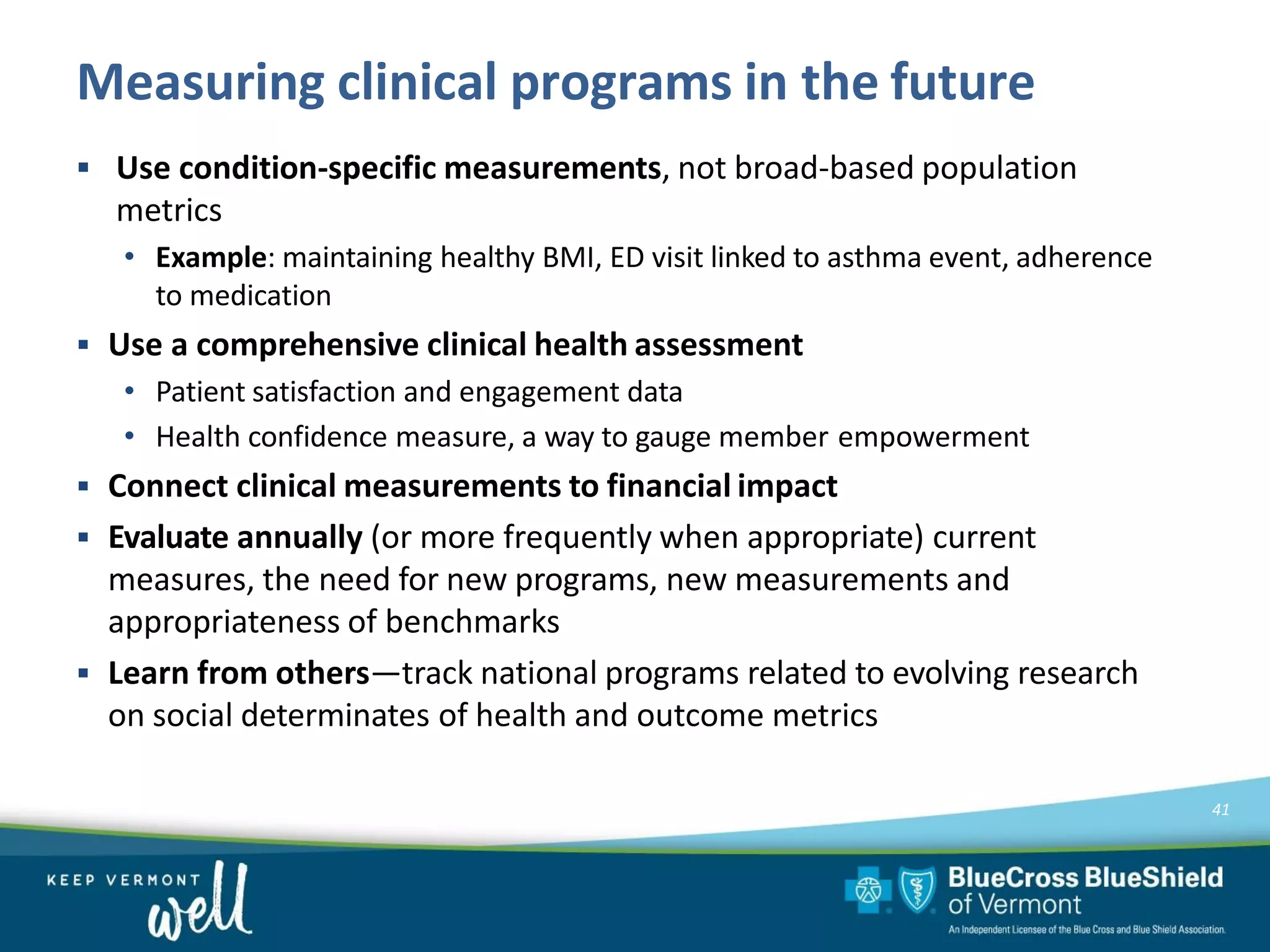 Measuring clinical programs in the future
41
▪ Use condition-specific measurements, not broad-based population
metrics
• Example: maintaining healthy BMI, ED visit linked to asthma event, adherence
to medication
▪ Use a comprehensive clinical health assessment
• Patient satisfaction and engagement data
• Health confidence measure, a way to gauge member empowerment
▪ Connect clinical measurements to financial impact
▪ Evaluate annually (or more frequently when appropriate) current
measures, the need for new programs, new measurements and
appropriateness of benchmarks
▪ Learn from others—track national programs related to evolving research
on social determinates of health and outcome metrics
 
