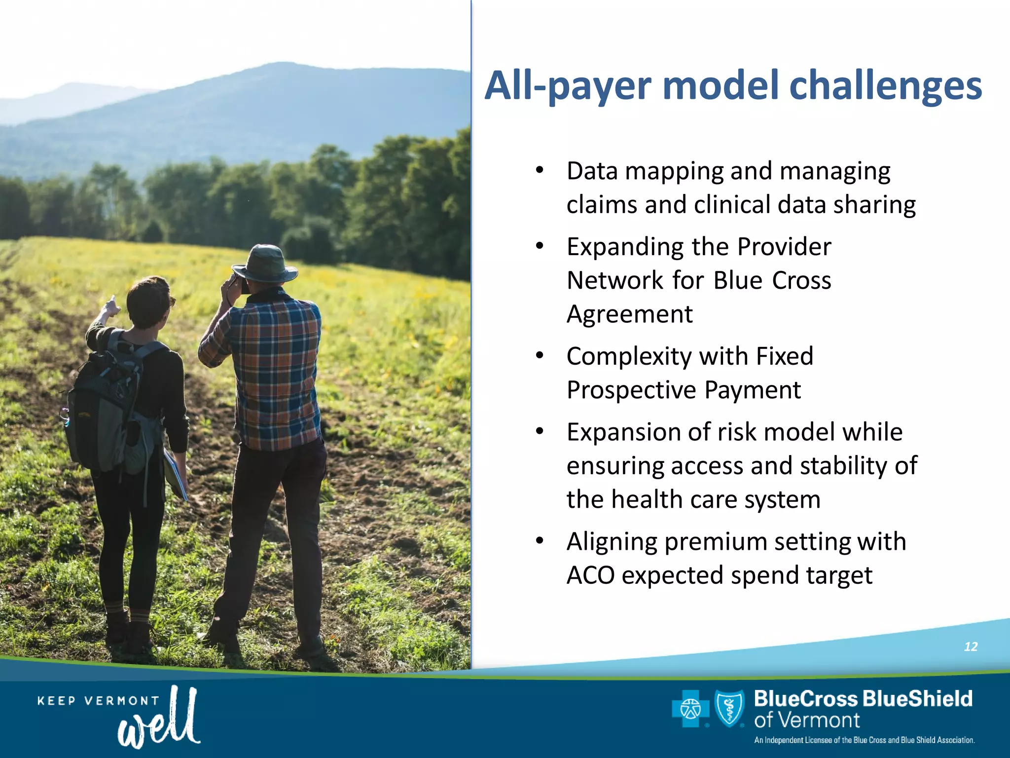 • Data mapping and managing
claims and clinical data sharing
• Expanding the Provider
Network for Blue Cross
Agreement
• Complexity with Fixed
Prospective Payment
• Expansion of risk model while
ensuring access and stability of
the health care system
• Aligning premium setting with
ACO expected spend target
12
All-payer model challenges
 