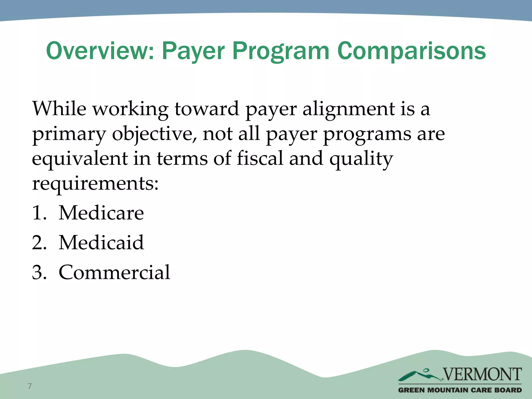 7
Overview: Payer Program Comparisons
While working toward payer alignment is a
primary objective, not all payer programs are
equivalent in terms of fiscal and quality
requirements:
1. Medicare
2. Medicaid
3. Commercial
 