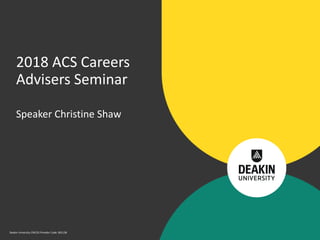 Deakin University CRICOS Provider Code: 00113B
Speaker Christine Shaw
2018 ACS Careers
Advisers Seminar
 