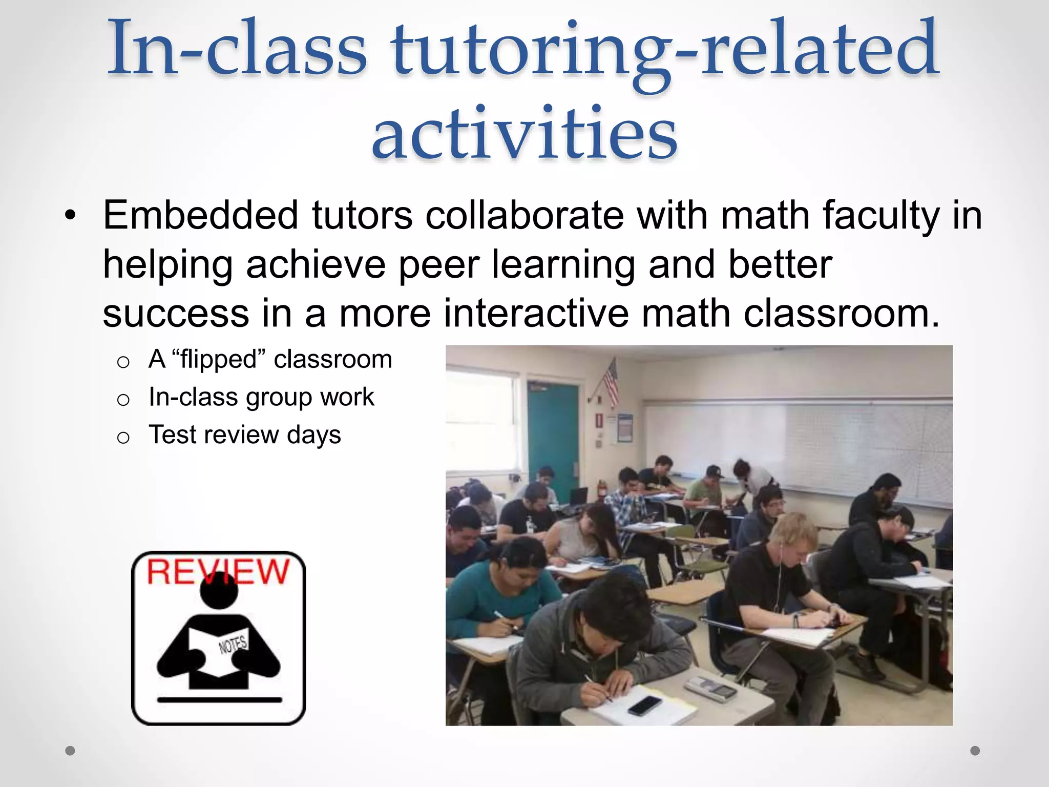 In-class tutoring-related
activities
• Embedded tutors collaborate with math faculty in
helping achieve peer learning and better
success in a more interactive math classroom.
o A “flipped” classroom
o In-class group work
o Test review days
 