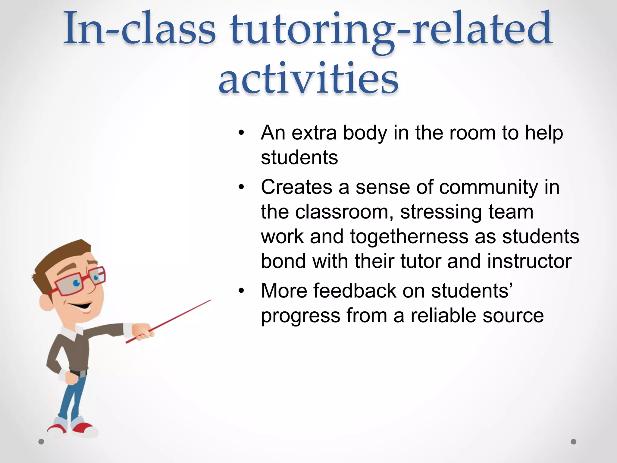 In-class tutoring-related
activities
• An extra body in the room to help
students
• Creates a sense of community in
the classroom, stressing team
work and togetherness as students
bond with their tutor and instructor
• More feedback on students’
progress from a reliable source
 