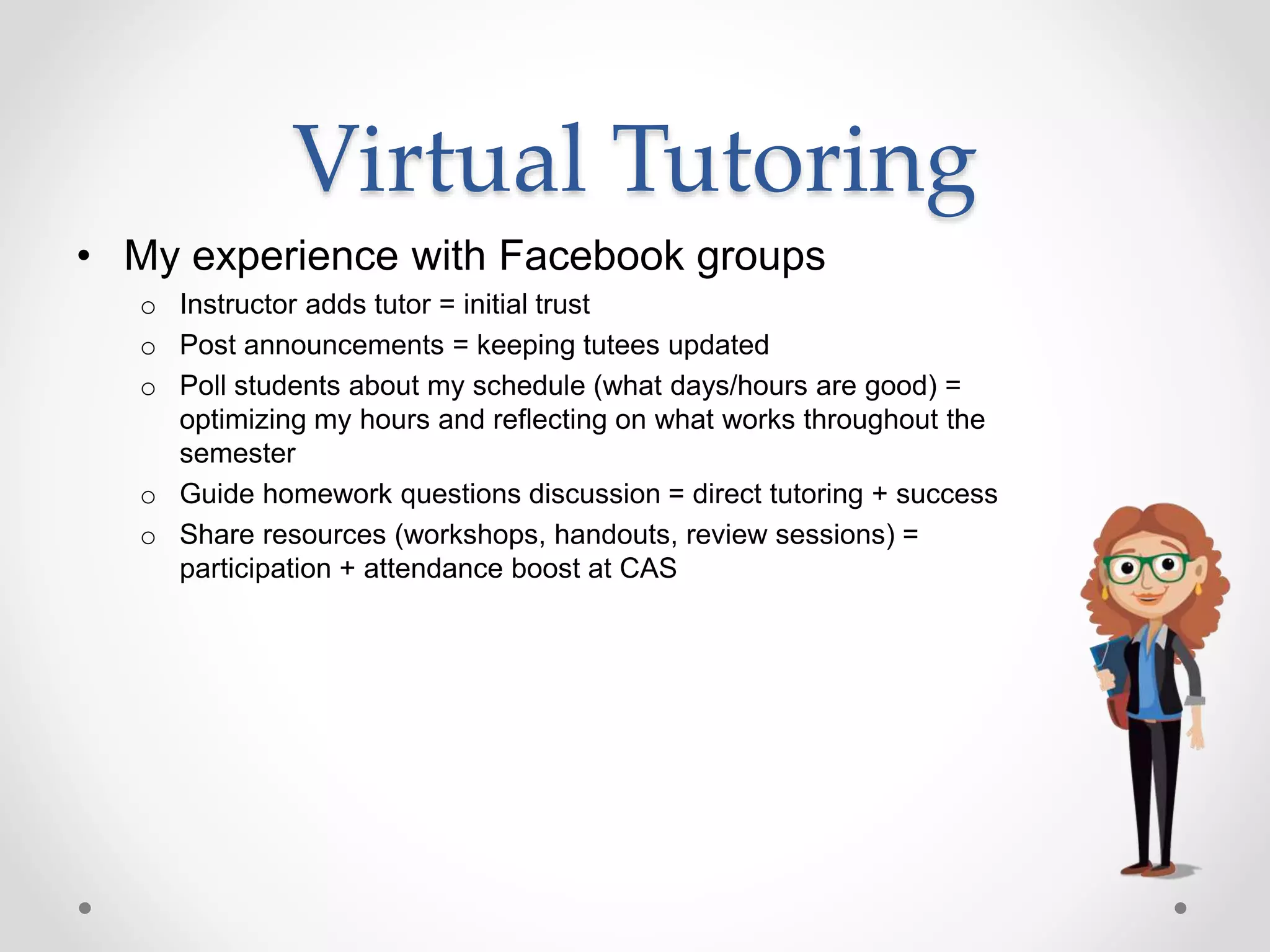 Virtual Tutoring
• My experience with Facebook groups
o Instructor adds tutor = initial trust
o Post announcements = keeping tutees updated
o Poll students about my schedule (what days/hours are good) =
optimizing my hours and reflecting on what works throughout the
semester
o Guide homework questions discussion = direct tutoring + success
o Share resources (workshops, handouts, review sessions) =
participation + attendance boost at CAS
 