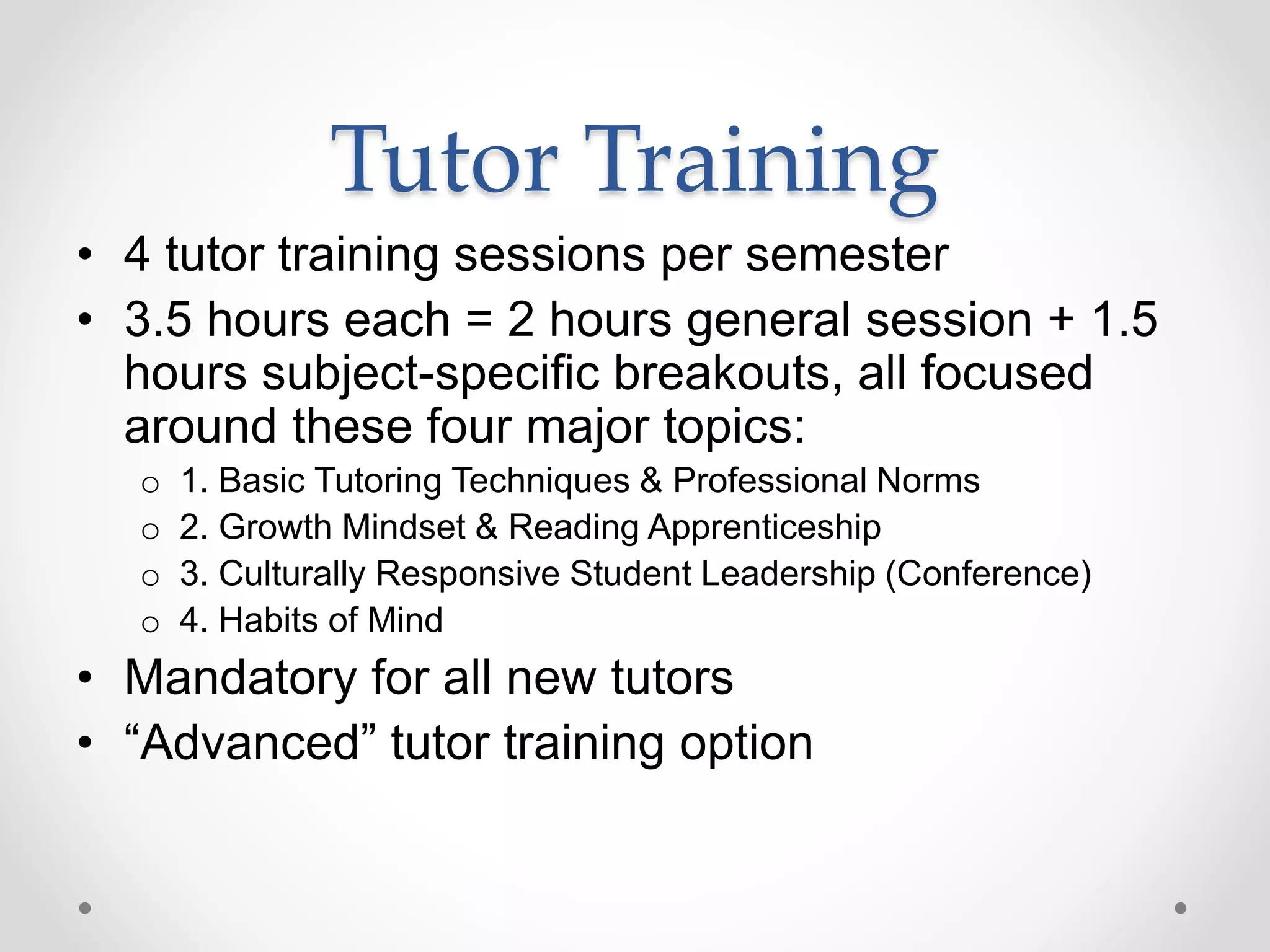 Tutor Training
• 4 tutor training sessions per semester
• 3.5 hours each = 2 hours general session + 1.5
hours subject-specific breakouts, all focused
around these four major topics:
o 1. Basic Tutoring Techniques & Professional Norms
o 2. Growth Mindset & Reading Apprenticeship
o 3. Culturally Responsive Student Leadership (Conference)
o 4. Habits of Mind
• Mandatory for all new tutors
• “Advanced” tutor training option
 