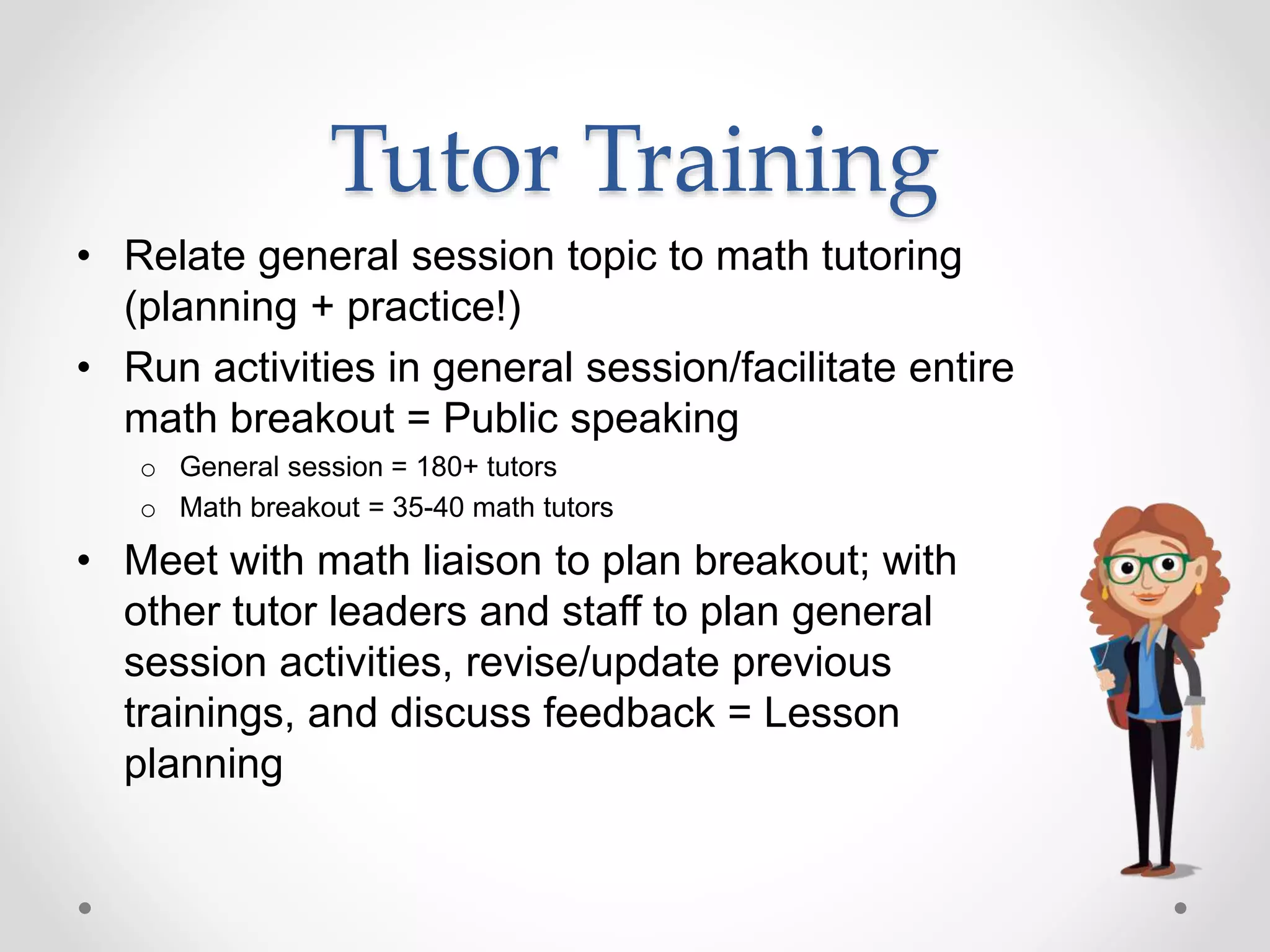 Tutor Training
• Relate general session topic to math tutoring
(planning + practice!)
• Run activities in general session/facilitate entire
math breakout = Public speaking
o General session = 180+ tutors
o Math breakout = 35-40 math tutors
• Meet with math liaison to plan breakout; with
other tutor leaders and staff to plan general
session activities, revise/update previous
trainings, and discuss feedback = Lesson
planning
 
