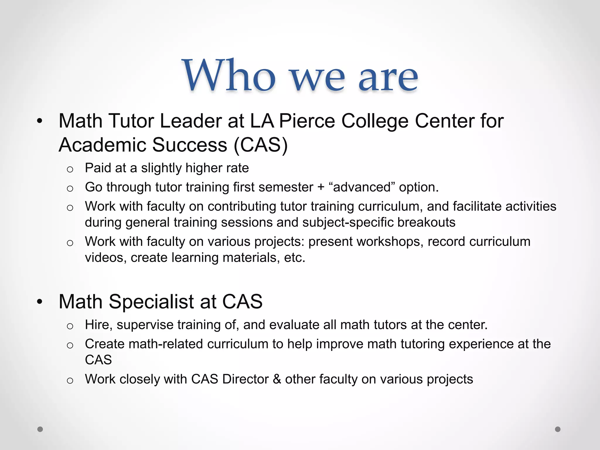 Who we are
• Math Tutor Leader at LA Pierce College Center for
Academic Success (CAS)
o Paid at a slightly higher rate
o Go through tutor training first semester + “advanced” option.
o Work with faculty on contributing tutor training curriculum, and facilitate activities
during general training sessions and subject-specific breakouts
o Work with faculty on various projects: present workshops, record curriculum
videos, create learning materials, etc.
• Math Specialist at CAS
o Hire, supervise training of, and evaluate all math tutors at the center.
o Create math-related curriculum to help improve math tutoring experience at the
CAS
o Work closely with CAS Director & other faculty on various projects
 