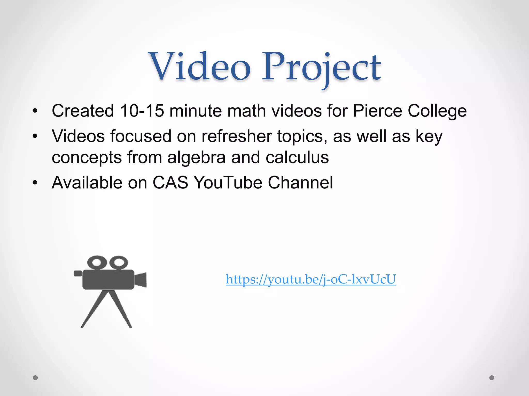 Video Project
• Created 10-15 minute math videos for Pierce College
• Videos focused on refresher topics, as well as key
concepts from algebra and calculus
• Available on CAS YouTube Channel
https://youtu.be/j-oC-lxvUcU
 